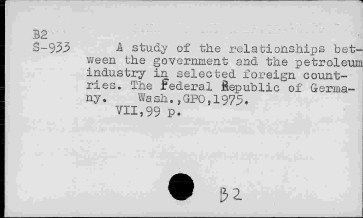 ﻿B2
S-935 A study of the relationships between the government and the petroleum industry in selected foreign countries. The federal Republic of Germany. Wash.,GPO,1975.
VII,99 p.